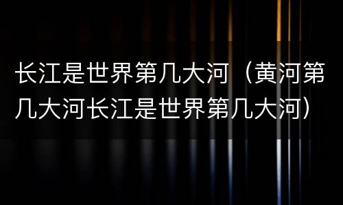 长江是世界第几大河（黄河第几大河长江是世界第几大河）