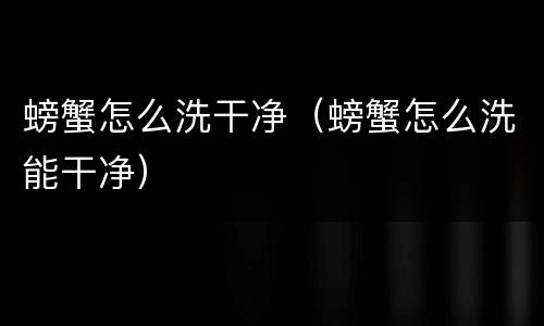 螃蟹怎么洗干净（螃蟹怎么洗能干净）