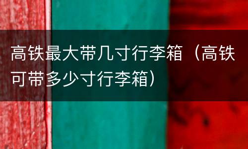 高铁最大带几寸行李箱（高铁可带多少寸行李箱）