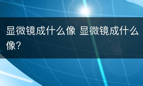 显微镜成什么像 显微镜成什么像?