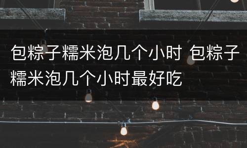 包粽子糯米泡几个小时 包粽子糯米泡几个小时最好吃