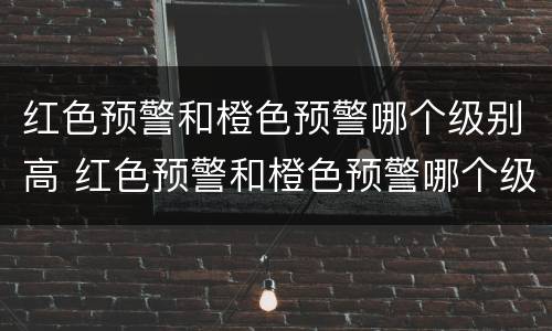 红色预警和橙色预警哪个级别高 红色预警和橙色预警哪个级别高一些