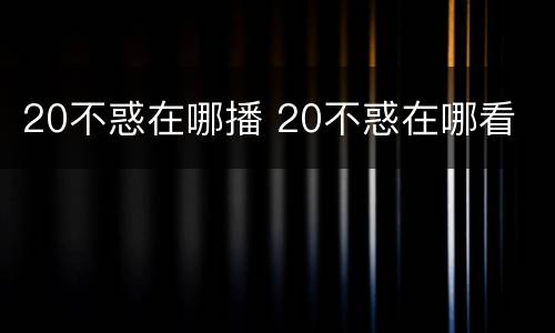 20不惑在哪播 20不惑在哪看