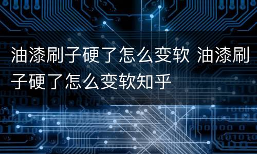油漆刷子硬了怎么变软 油漆刷子硬了怎么变软知乎