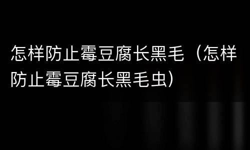 怎样防止霉豆腐长黑毛（怎样防止霉豆腐长黑毛虫）
