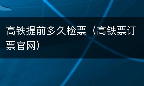 高铁提前多久检票（高铁票订票官网）