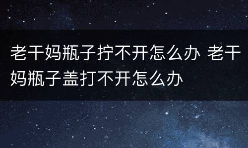 老干妈瓶子拧不开怎么办 老干妈瓶子盖打不开怎么办