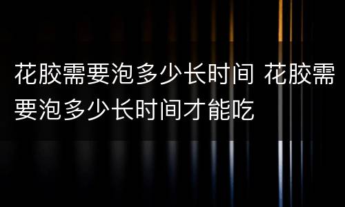 花胶需要泡多少长时间 花胶需要泡多少长时间才能吃