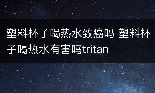 塑料杯子喝热水致癌吗 塑料杯子喝热水有害吗tritan