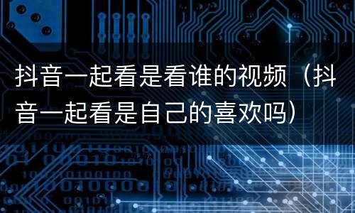 抖音一起看是看谁的视频（抖音一起看是自己的喜欢吗）