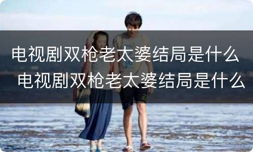 电视剧双枪老太婆结局是什么 电视剧双枪老太婆结局是什么呢