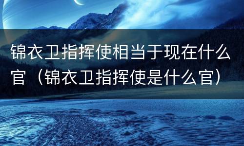 锦衣卫指挥使相当于现在什么官（锦衣卫指挥使是什么官）