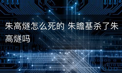 朱高燧怎么死的 朱瞻基杀了朱高燧吗