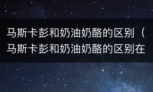 马斯卡彭和奶油奶酪的区别（马斯卡彭和奶油奶酪的区别在哪里）