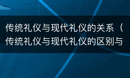 传统礼仪与现代礼仪的关系（传统礼仪与现代礼仪的区别与联系）