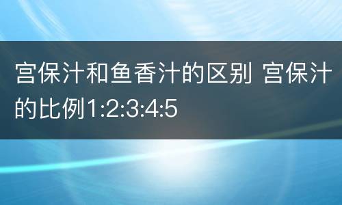 宫保汁和鱼香汁的区别 宫保汁的比例1:2:3:4:5