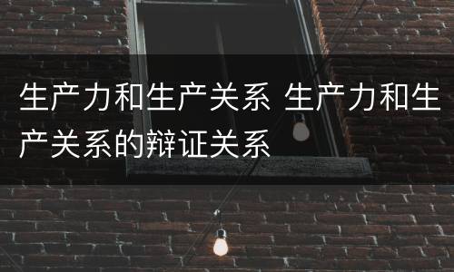 生产力和生产关系 生产力和生产关系的辩证关系