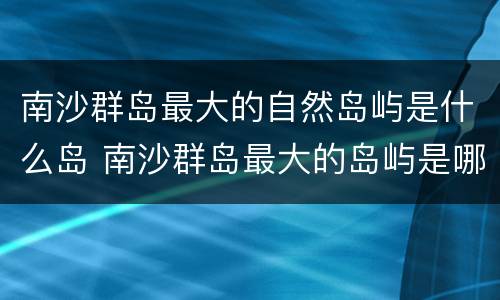 南沙群岛最大的自然岛屿是什么岛 南沙群岛最大的岛屿是哪一座现在实际控制是哪个国家