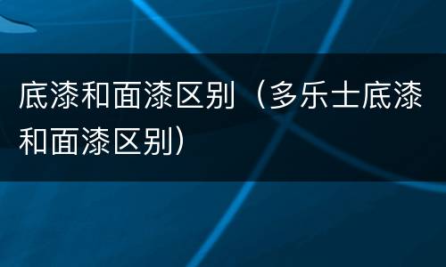 底漆和面漆区别（多乐士底漆和面漆区别）
