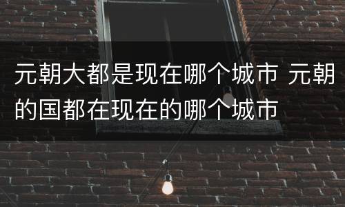 元朝大都是现在哪个城市 元朝的国都在现在的哪个城市
