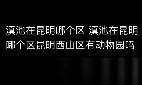 滇池在昆明哪个区 滇池在昆明哪个区昆明西山区有动物园吗