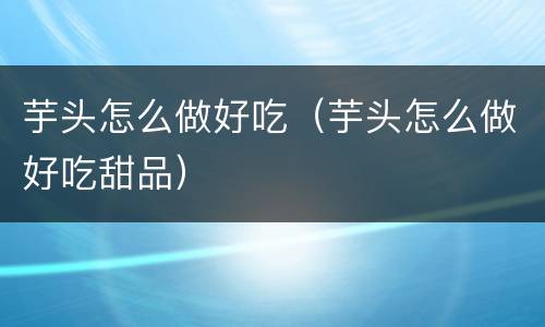 芋头怎么做好吃（芋头怎么做好吃甜品）