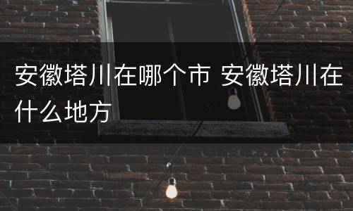安徽塔川在哪个市 安徽塔川在什么地方