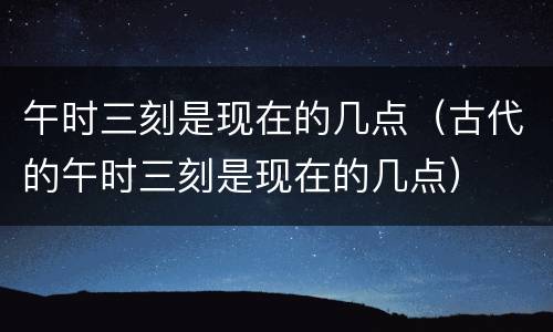 午时三刻是现在的几点（古代的午时三刻是现在的几点）