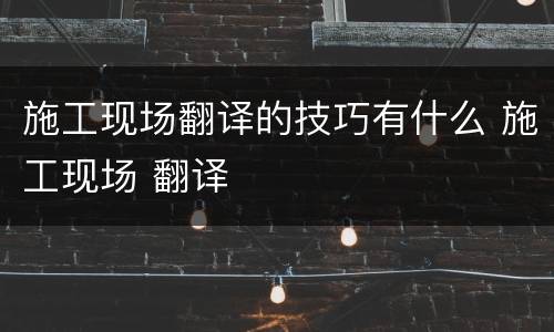 施工现场翻译的技巧有什么 施工现场 翻译