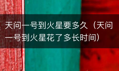 天问一号到火星要多久（天问一号到火星花了多长时间）