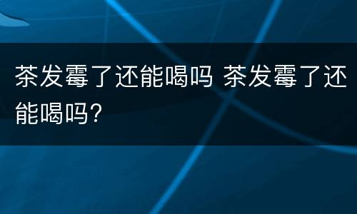 茶发霉了还能喝吗 茶发霉了还能喝吗?