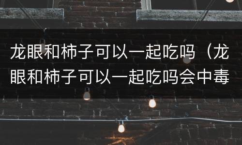 龙眼和柿子可以一起吃吗（龙眼和柿子可以一起吃吗会中毒吗）
