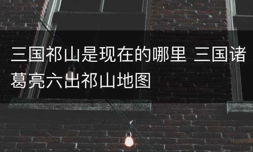 三国祁山是现在的哪里 三国诸葛亮六出祁山地图