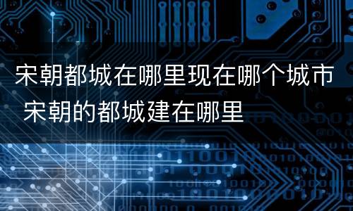 宋朝都城在哪里现在哪个城市 宋朝的都城建在哪里