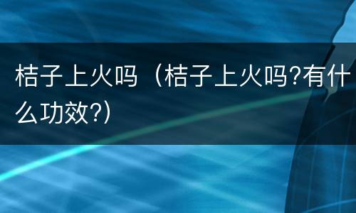 桔子上火吗（桔子上火吗?有什么功效?）
