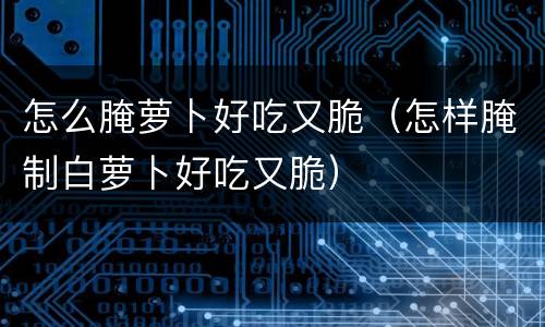怎么腌萝卜好吃又脆（怎样腌制白萝卜好吃又脆）