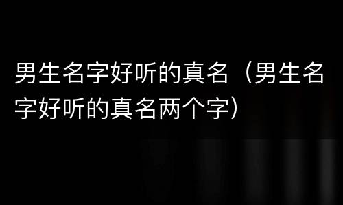 男生名字好听的真名（男生名字好听的真名两个字）