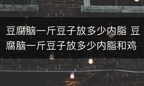 豆腐脑一斤豆子放多少内脂 豆腐脑一斤豆子放多少内脂和鸡蛋