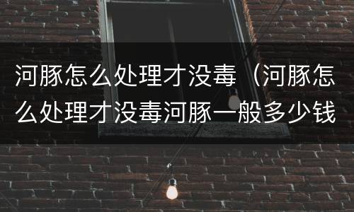 河豚怎么处理才没毒（河豚怎么处理才没毒河豚一般多少钱一斤）