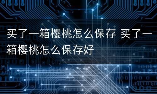 买了一箱樱桃怎么保存 买了一箱樱桃怎么保存好