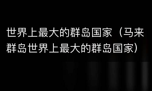 世界上最大的群岛国家（马来群岛世界上最大的群岛国家）