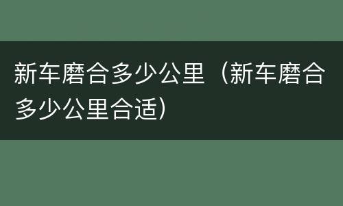 新车磨合多少公里（新车磨合多少公里合适）