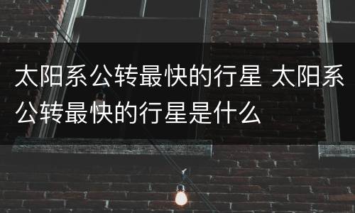 太阳系公转最快的行星 太阳系公转最快的行星是什么