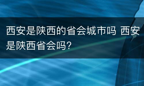 西安是陕西的省会城市吗 西安是陕西省会吗?