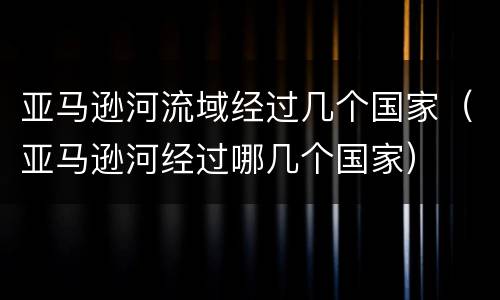 亚马逊河流域经过几个国家（亚马逊河经过哪几个国家）