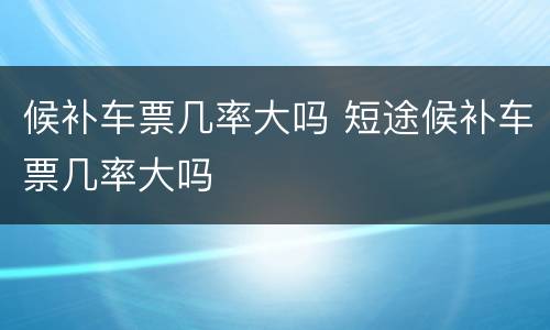 候补车票几率大吗 短途候补车票几率大吗