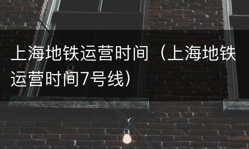 上海地铁运营时间（上海地铁运营时间7号线）
