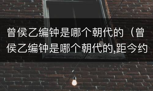 曾侯乙编钟是哪个朝代的（曾侯乙编钟是哪个朝代的,距今约多少年）