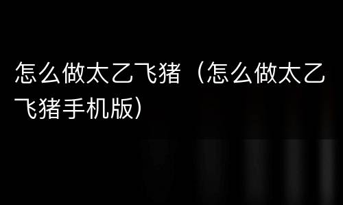 怎么做太乙飞猪（怎么做太乙飞猪手机版）