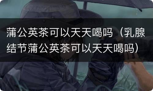蒲公英茶可以天天喝吗（乳腺结节蒲公英茶可以天天喝吗）